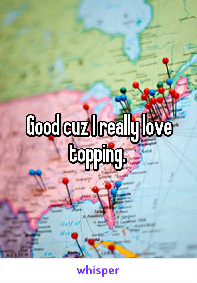 Good cuz I really love topping. 