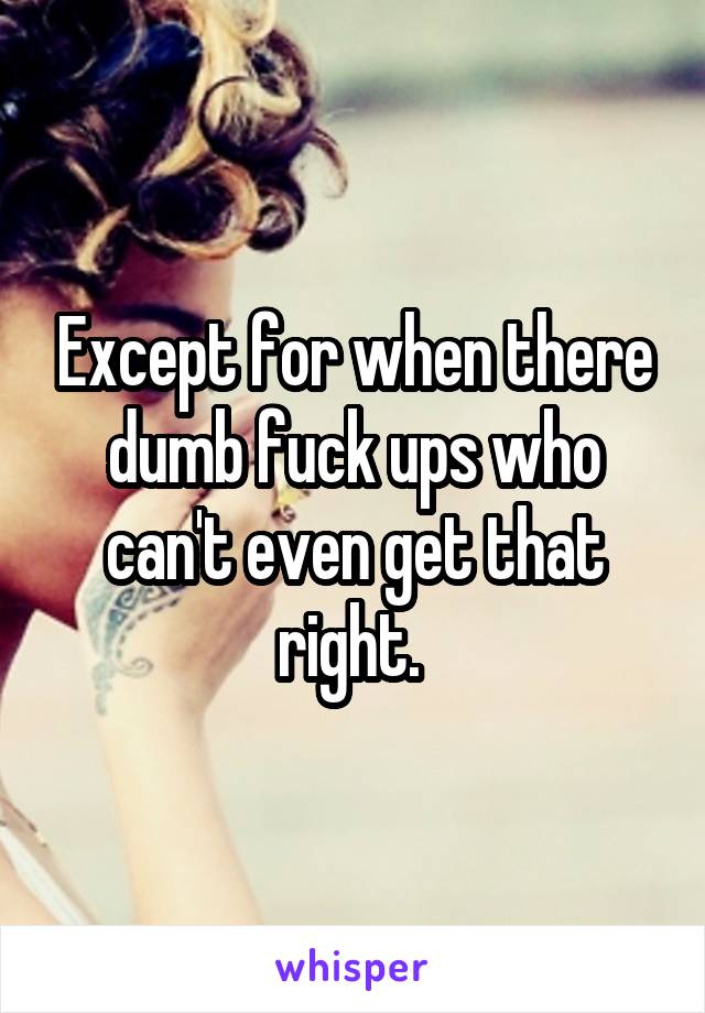 Except for when there dumb fuck ups who can't even get that right. 