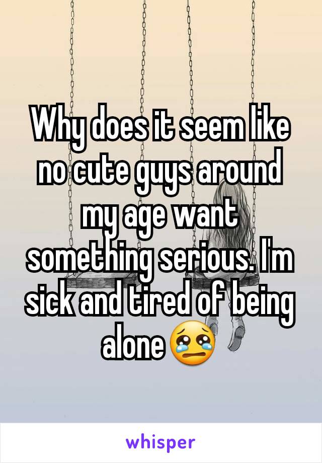 Why does it seem like no cute guys around my age want something serious. I'm sick and tired of being alone😢