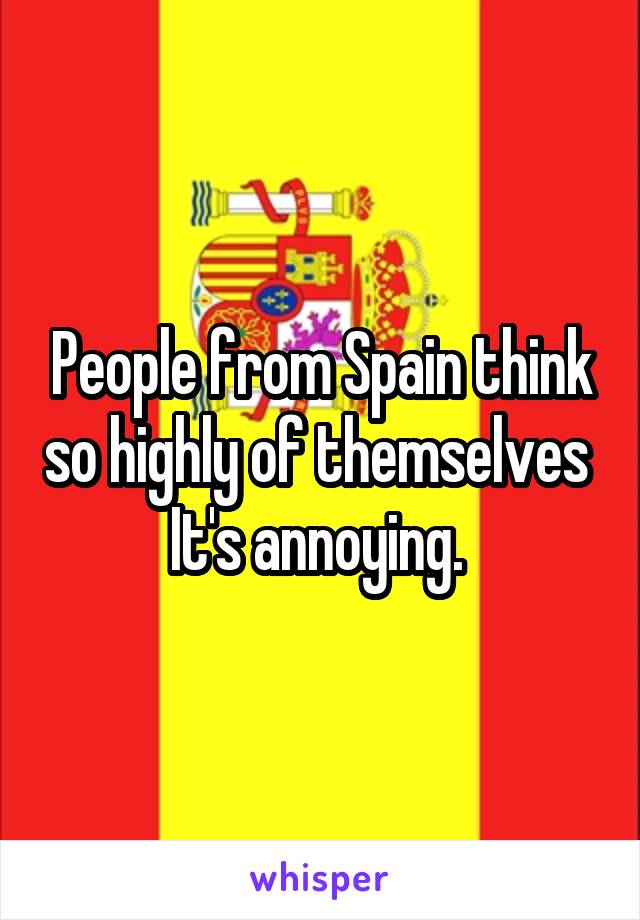 People from Spain think so highly of themselves 
It's annoying. 