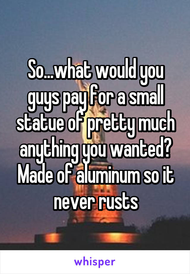 So...what would you guys pay for a small statue of pretty much anything you wanted? Made of aluminum so it never rusts