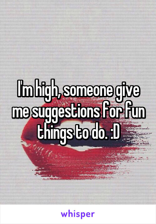 I'm high, someone give me suggestions for fun things to do. :D