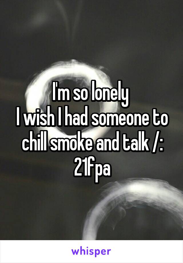 I'm so lonely 
I wish I had someone to chill smoke and talk /:
21fpa