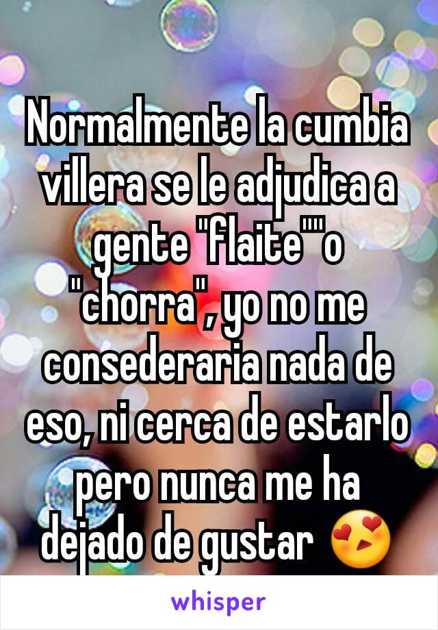 Normalmente la cumbia villera se le adjudica a gente "flaite""o "chorra", yo no me consederaria nada de eso, ni cerca de estarlo pero nunca me ha dejado de gustar 😍