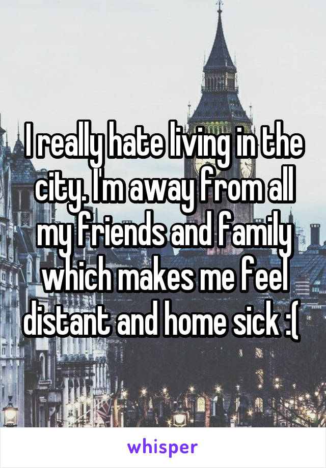 I really hate living in the city. I'm away from all my friends and family which makes me feel distant and home sick :( 