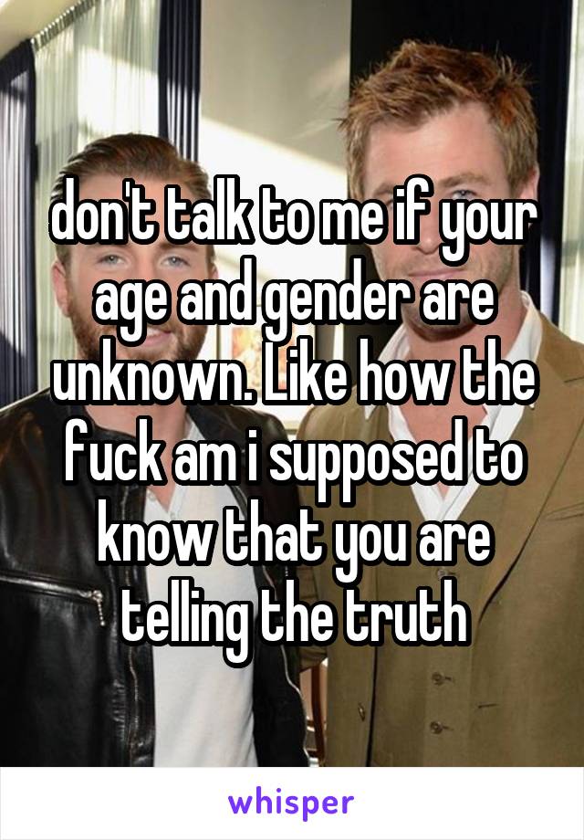 don't talk to me if your age and gender are unknown. Like how the fuck am i supposed to know that you are telling the truth