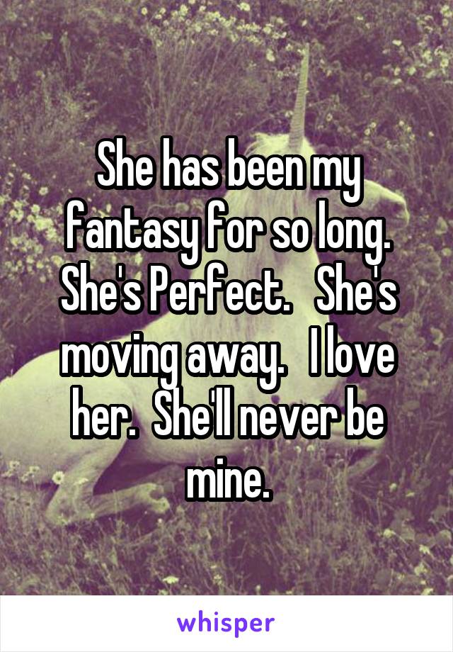 She has been my fantasy for so long. She's Perfect.   She's moving away.   I love her.  She'll never be mine.