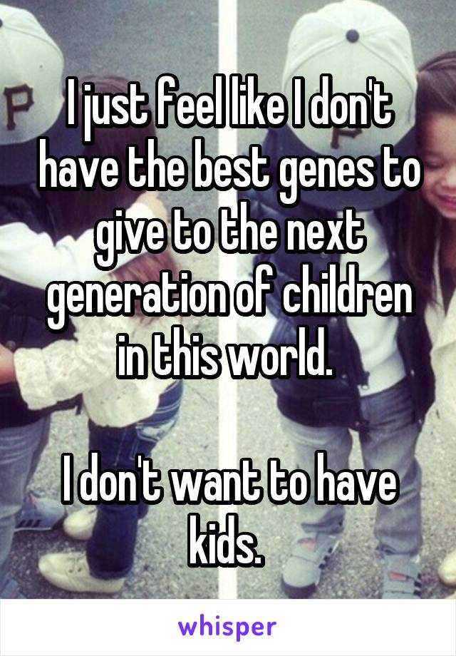 I just feel like I don't have the best genes to give to the next generation of children in this world. 

I don't want to have kids. 