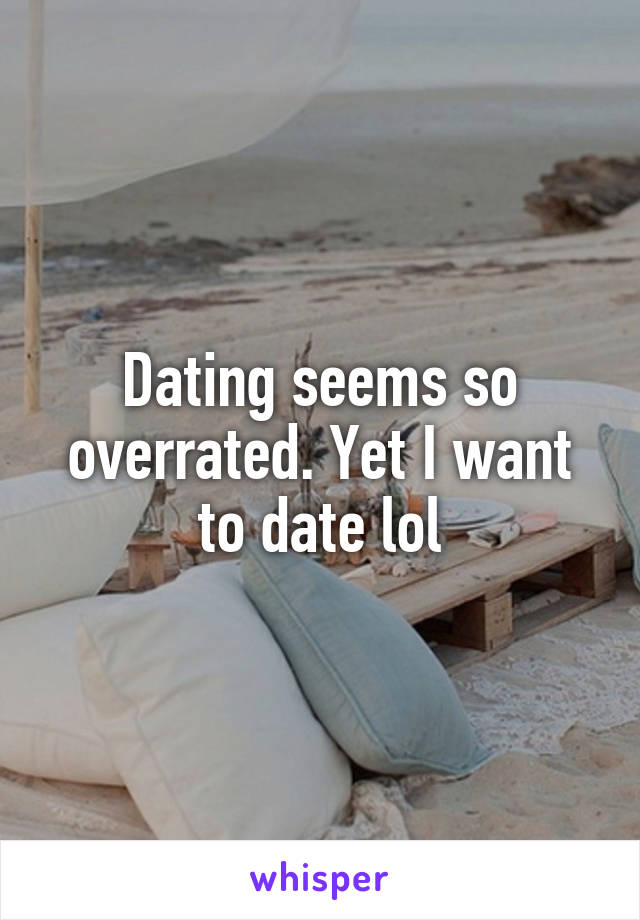 Dating seems so overrated. Yet I want to date lol