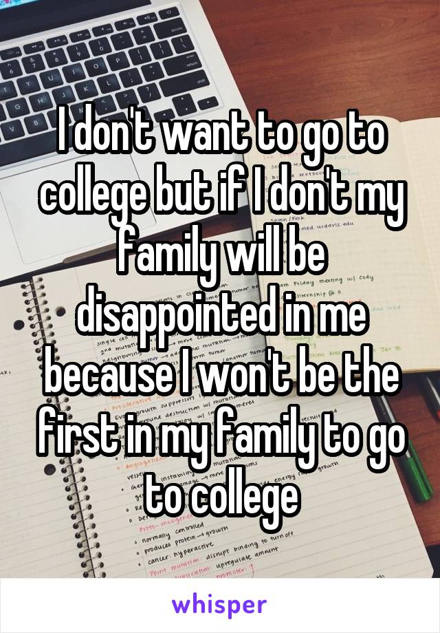 I don't want to go to college but if I don't my family will be disappointed in me because I won't be the first in my family to go to college