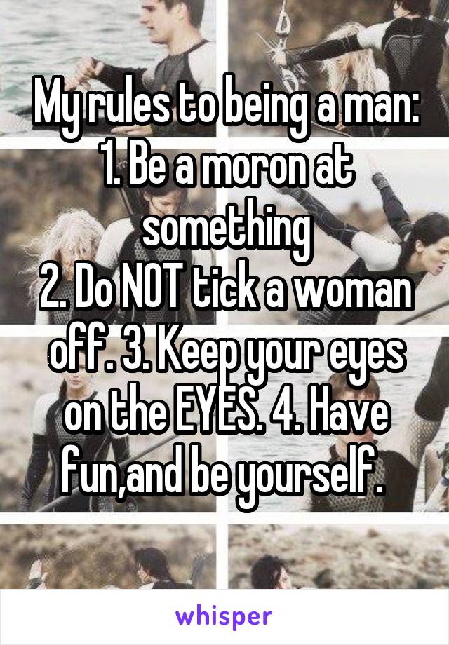 My rules to being a man:
1. Be a moron at something
2. Do NOT tick a woman off. 3. Keep your eyes on the EYES. 4. Have fun,and be yourself. 
