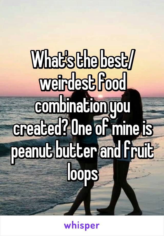 What's the best/ weirdest food combination you created? One of mine is peanut butter and fruit loops