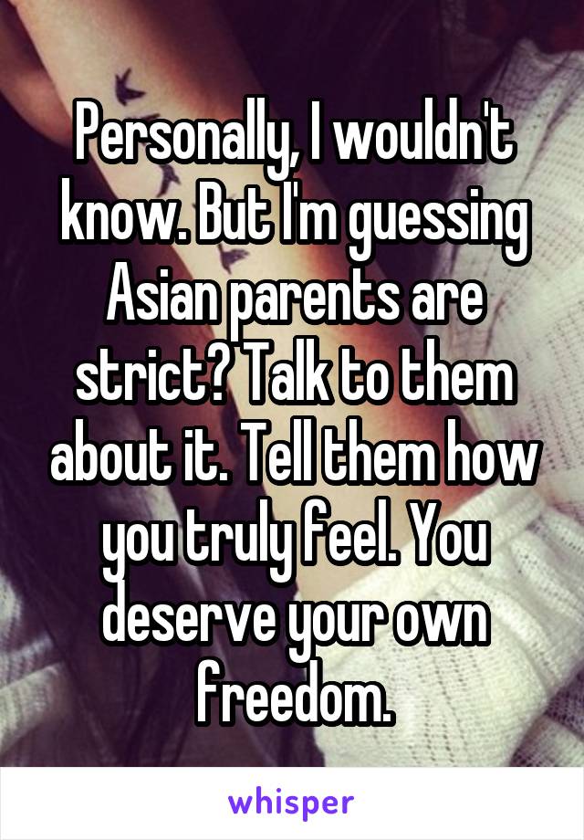 Personally, I wouldn't know. But I'm guessing Asian parents are strict? Talk to them about it. Tell them how you truly feel. You deserve your own freedom.