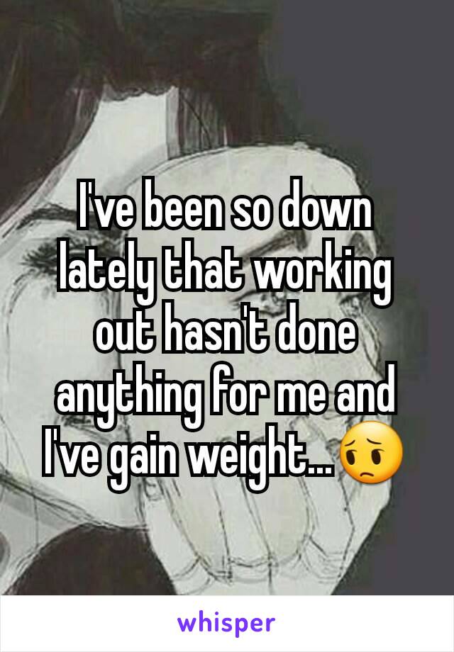 I've been so down lately that working out hasn't done anything for me and I've gain weight...😔