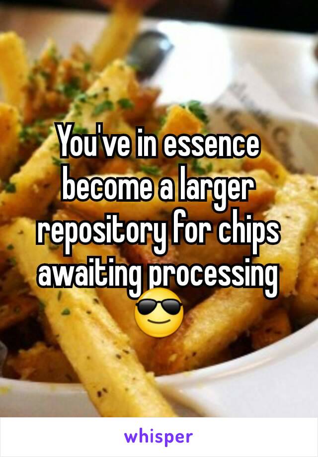 You've in essence become a larger repository for chips awaiting processing
😎