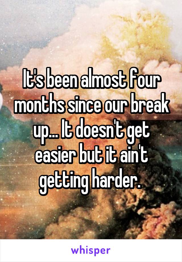 It's been almost four months since our break up... It doesn't get easier but it ain't getting harder. 