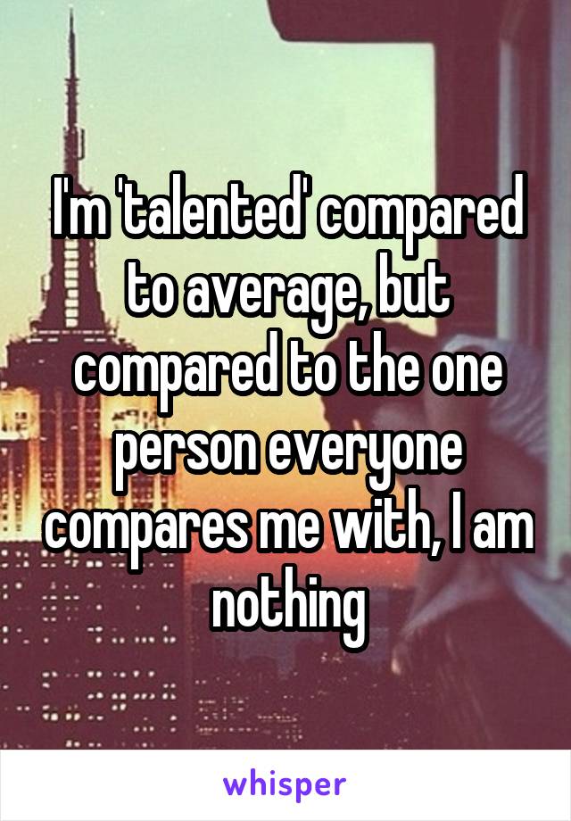 I'm 'talented' compared to average, but compared to the one person everyone compares me with, I am nothing