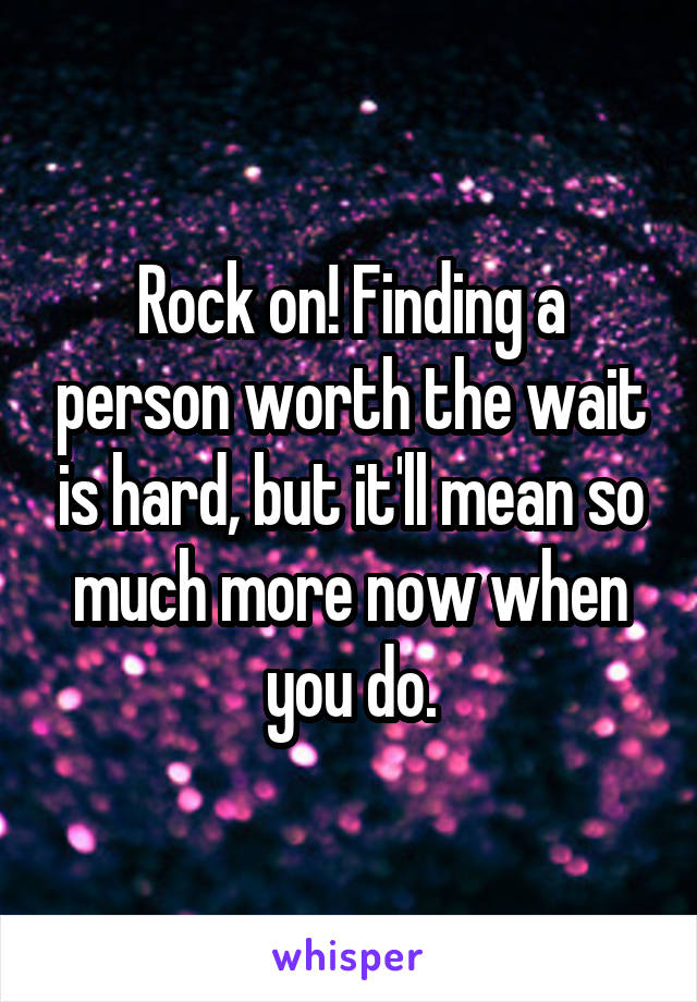 Rock on! Finding a person worth the wait is hard, but it'll mean so much more now when you do.