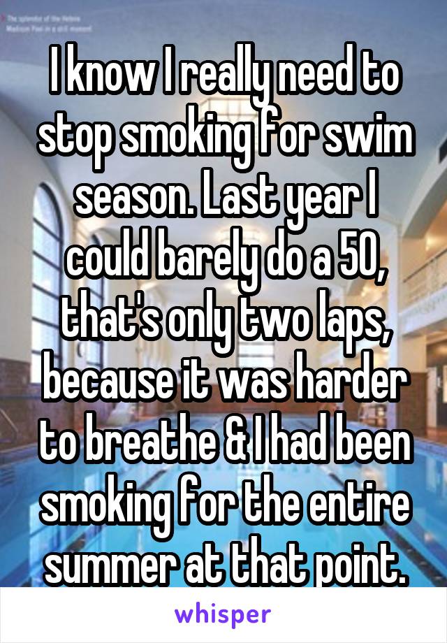 I know I really need to stop smoking for swim season. Last year I could barely do a 50, that's only two laps, because it was harder to breathe & I had been smoking for the entire summer at that point.