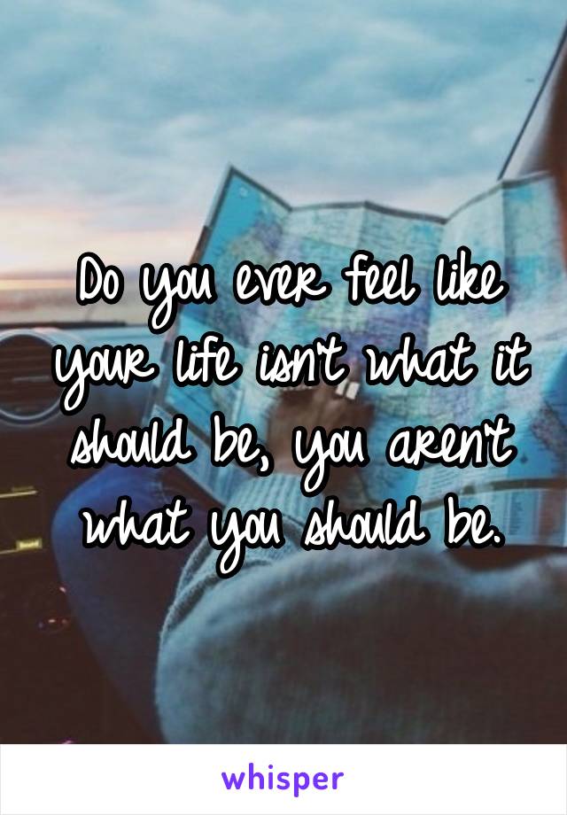 Do you ever feel like your life isn't what it should be, you aren't what you should be.