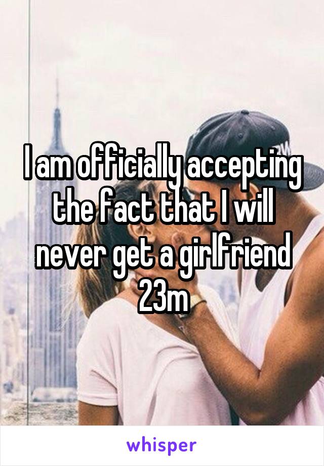 I am officially accepting the fact that I will never get a girlfriend 23m