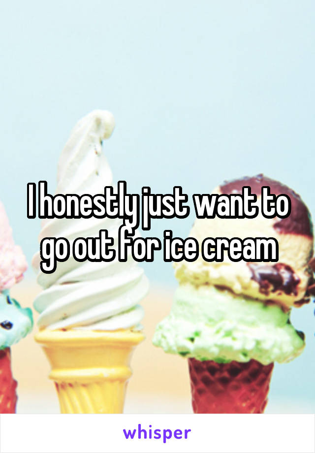 I honestly just want to go out for ice cream