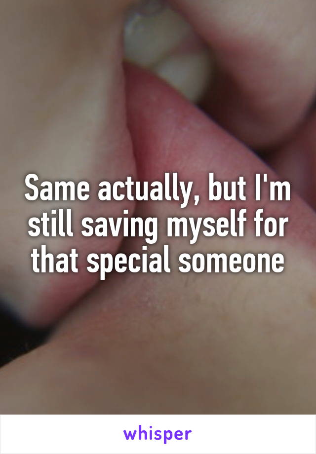 Same actually, but I'm still saving myself for that special someone