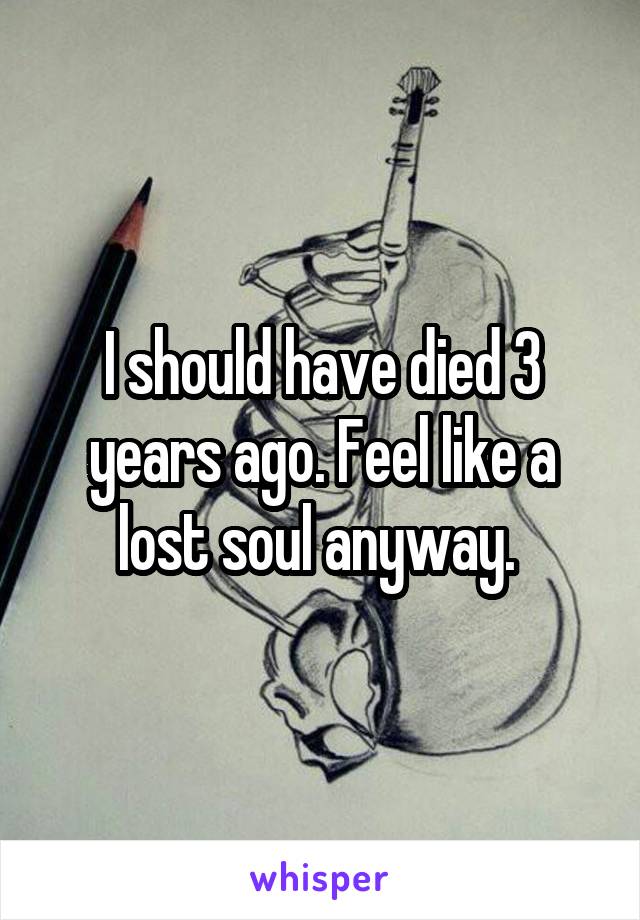 I should have died 3 years ago. Feel like a lost soul anyway. 