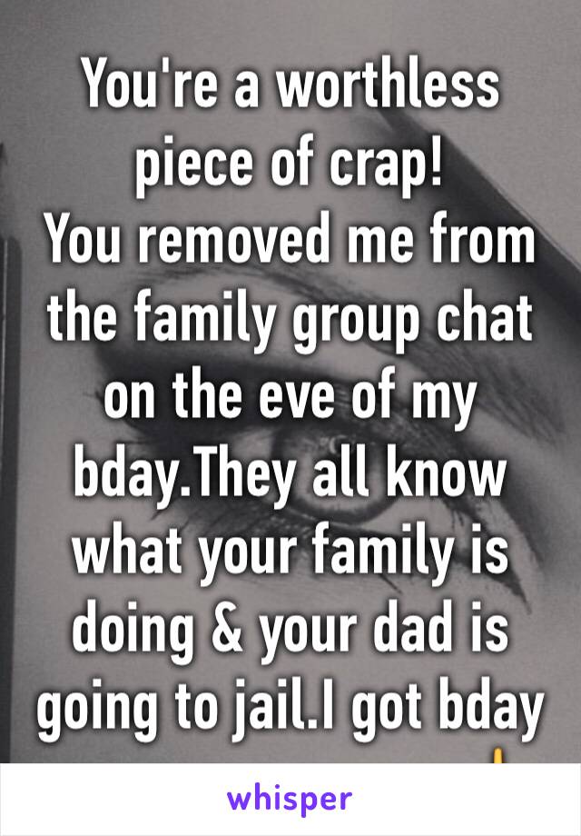 You're a worthless piece of crap!
You removed me from the family group chat on the eve of my bday.They all know what your family is doing & your dad is going to jail.I got bday messages anyway🖕