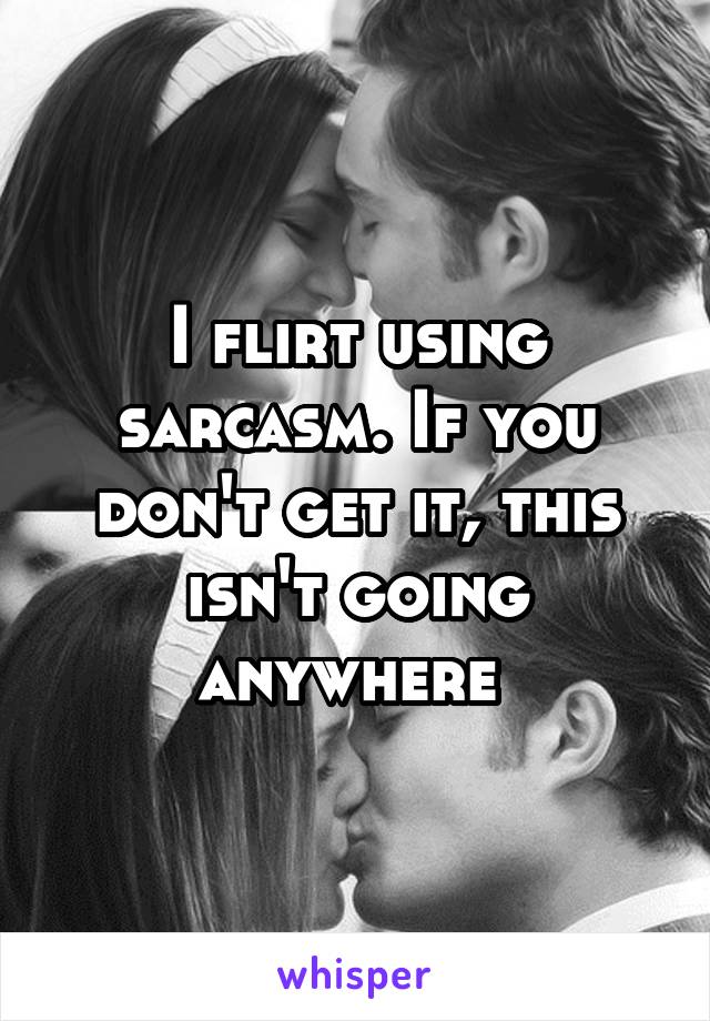 I flirt using sarcasm. If you don't get it, this isn't going anywhere 