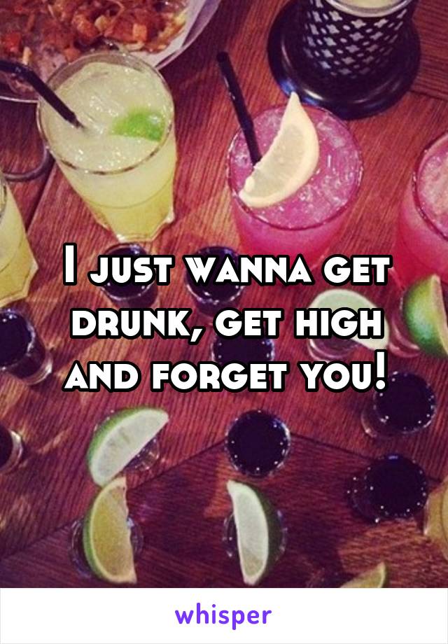 I just wanna get drunk, get high and forget you!