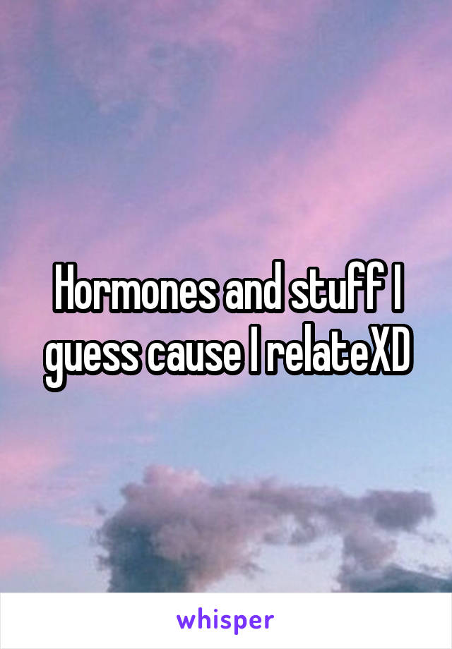 Hormones and stuff I guess cause I relateXD