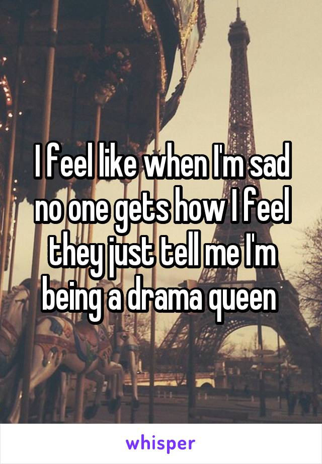 I feel like when I'm sad no one gets how I feel they just tell me I'm being a drama queen 