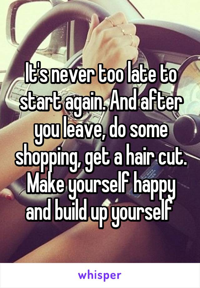 It's never too late to start again. And after you leave, do some shopping, get a hair cut. Make yourself happy and build up yourself 