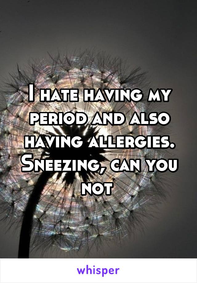 I hate having my period and also having allergies. Sneezing, can you not 