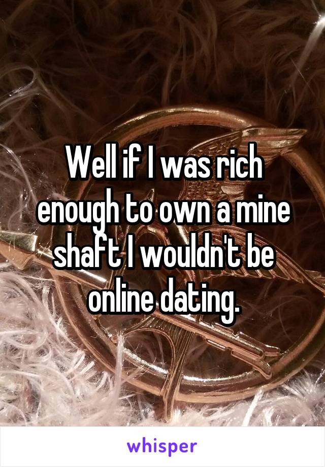 Well if I was rich enough to own a mine shaft I wouldn't be online dating.