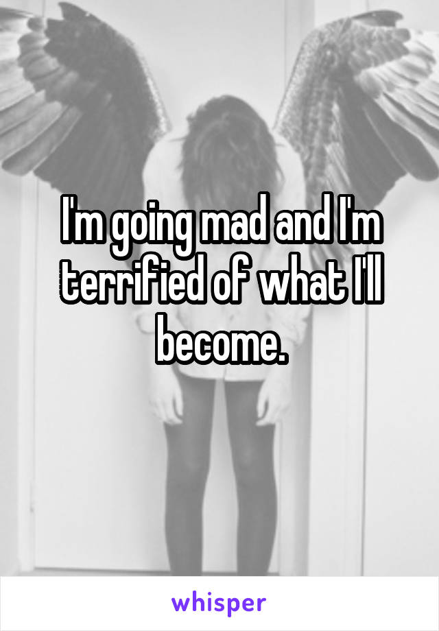 I'm going mad and I'm terrified of what I'll become.
