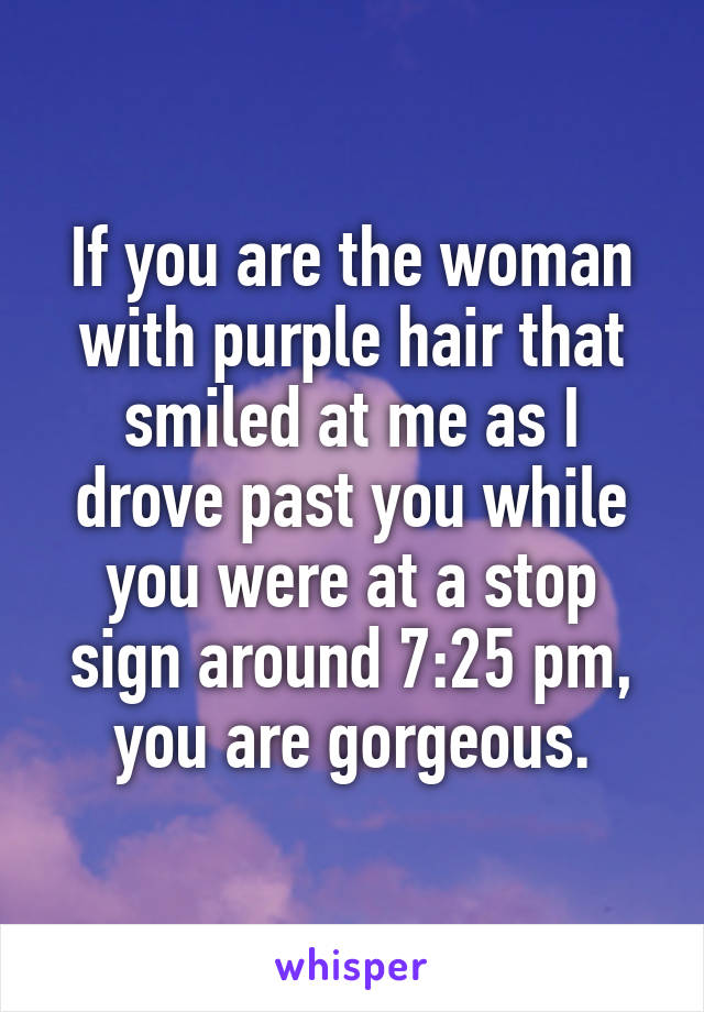 If you are the woman with purple hair that smiled at me as I drove past you while you were at a stop sign around 7:25 pm, you are gorgeous.