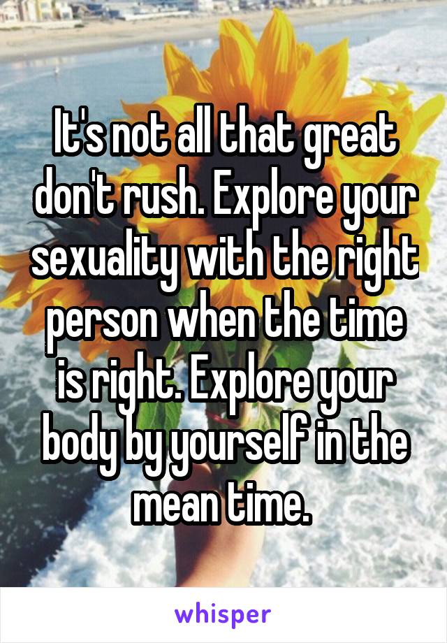 It's not all that great don't rush. Explore your sexuality with the right person when the time is right. Explore your body by yourself in the mean time. 