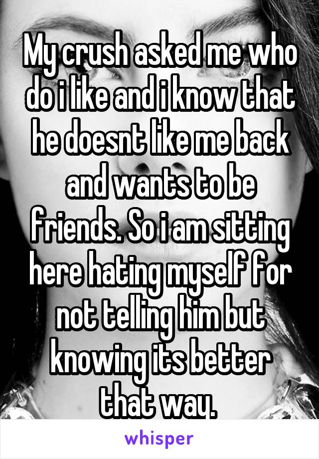 My crush asked me who do i like and i know that he doesnt like me back and wants to be friends. So i am sitting here hating myself for not telling him but knowing its better that way. 