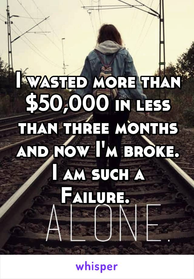 I wasted more than $50,000 in less than three months and now I'm broke. I am such a
Failure. 