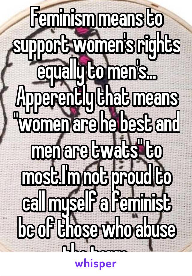 Feminism means to support women's rights equally to men's... Apperently that means "women are he best and men are twats" to most.I'm not proud to call myself a feminist bc of those who abuse the term 