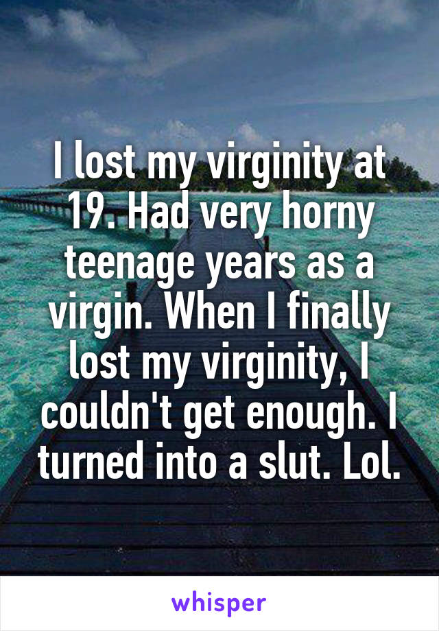 I lost my virginity at 19. Had very horny teenage years as a virgin. When I finally lost my virginity, I couldn't get enough. I turned into a slut. Lol.