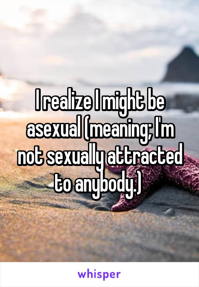 I realize I might be asexual (meaning; I'm not sexually attracted to anybody.) 