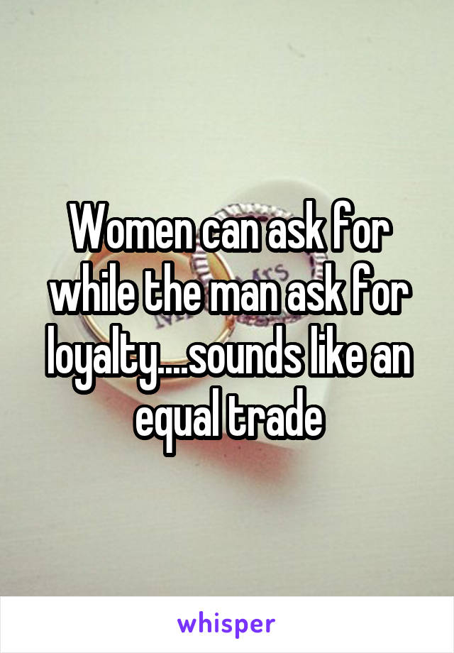 Women can ask for while the man ask for loyalty....sounds like an equal trade