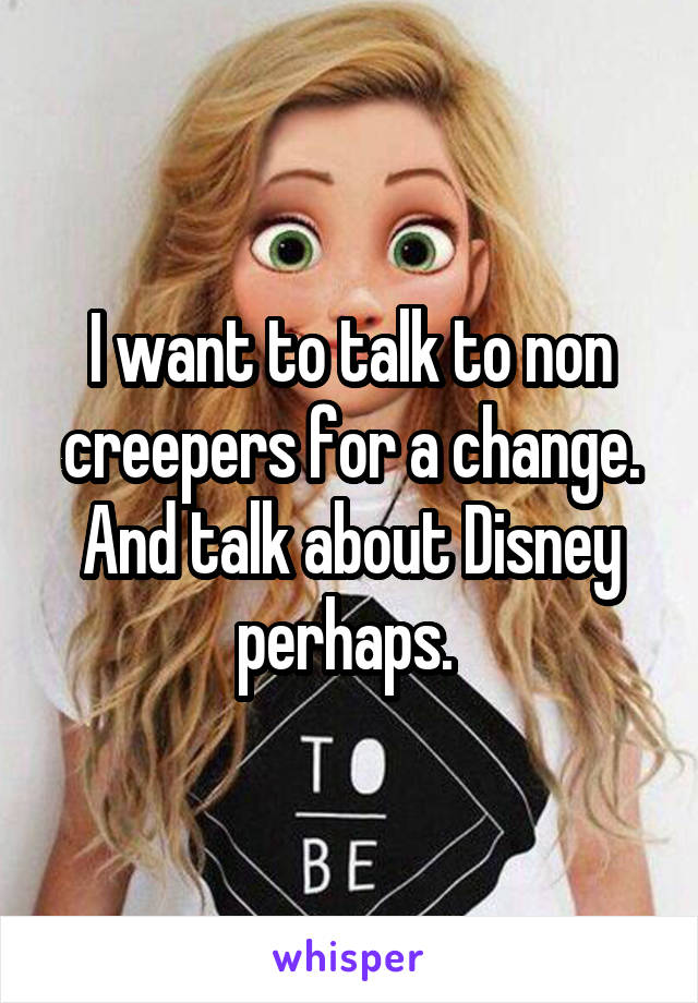 I want to talk to non creepers for a change. And talk about Disney perhaps. 