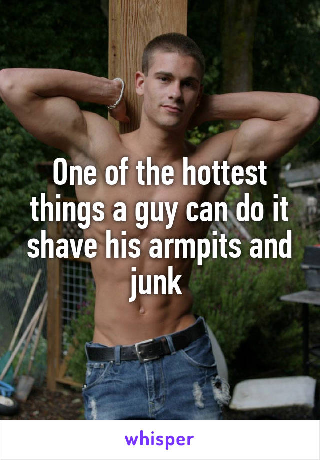 One of the hottest things a guy can do it shave his armpits and junk 