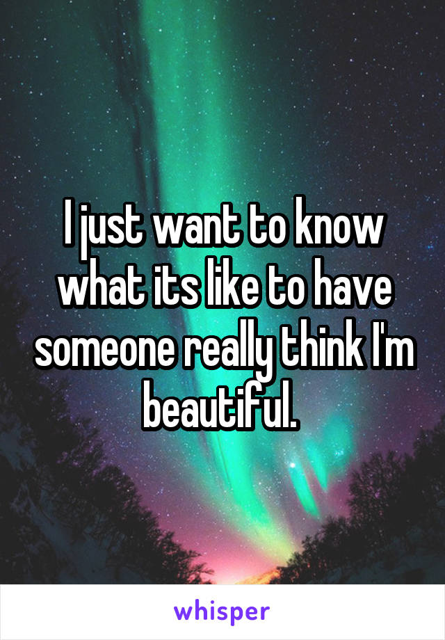 I just want to know what its like to have someone really think I'm beautiful. 