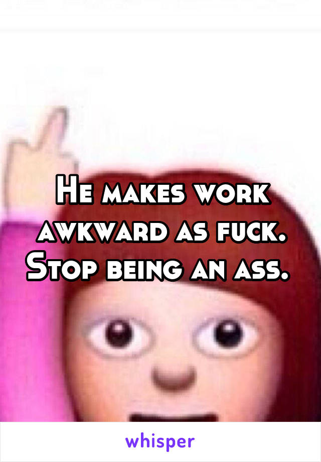 He makes work awkward as fuck. Stop being an ass. 