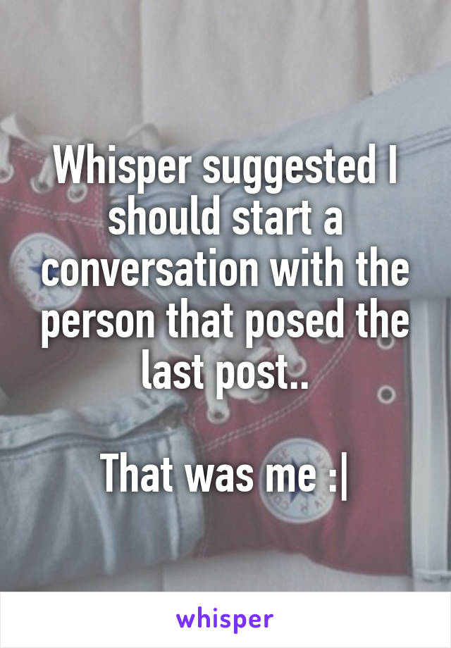 Whisper suggested I should start a conversation with the person that posed the last post..

 That was me :| 